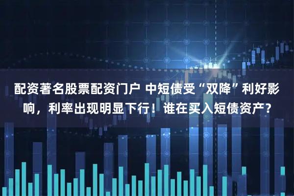 配资著名股票配资门户 中短债受“双降”利好影响，利率出现明显下行！谁在买入短债资产？