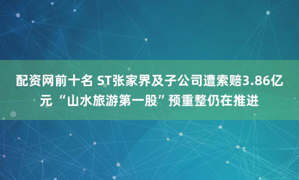 配资网前十名 ST张家界及子公司遭索赔3.86亿元 “山水旅游第一股”预重整仍在推进