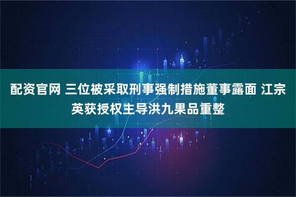 配资官网 三位被采取刑事强制措施董事露面 江宗英获授权主导洪九果品重整