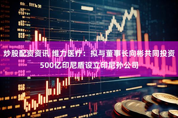 炒股配资资讯 维力医疗：拟与董事长向彬共同投资500亿印尼盾设立印尼孙公司
