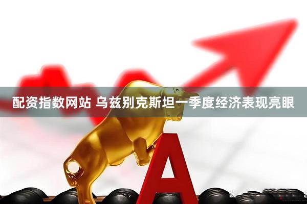 配资指数网站 乌兹别克斯坦一季度经济表现亮眼