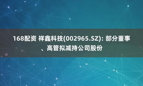 168配资 祥鑫科技(002965.SZ): 部分董事、高管拟减持公司股份
