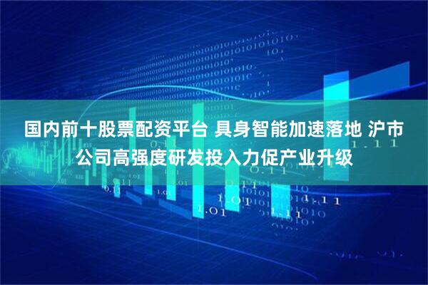 国内前十股票配资平台 具身智能加速落地 沪市公司高强度研发投入力促产业升级