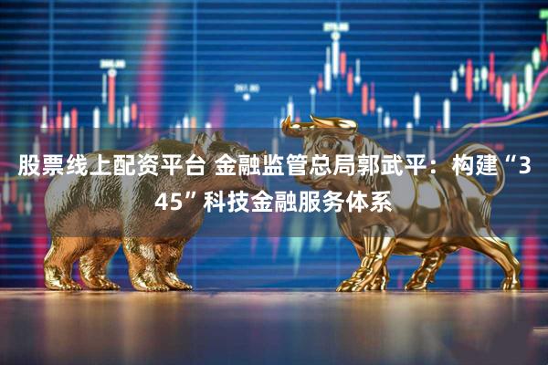 股票线上配资平台 金融监管总局郭武平：构建“345”科技金融服务体系