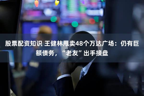 股票配资知识 王健林甩卖48个万达广场：仍有巨额债务，“老友”出手接盘