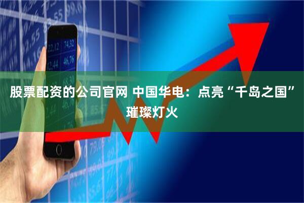 股票配资的公司官网 中国华电：点亮“千岛之国”璀璨灯火