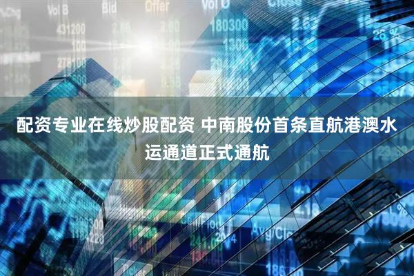 配资专业在线炒股配资 中南股份首条直航港澳水运通道正式通航