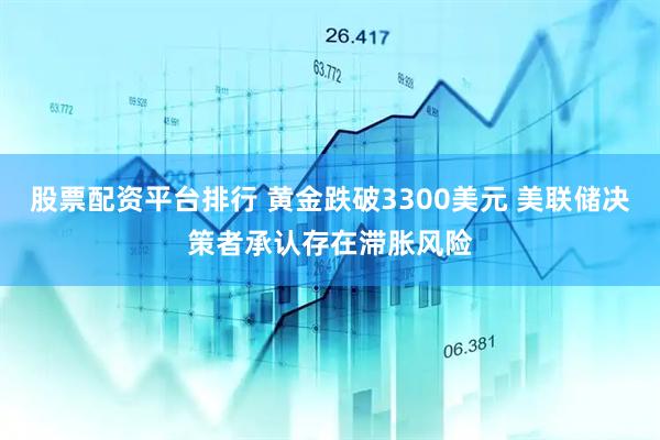 股票配资平台排行 黄金跌破3300美元 美联储决策者承认存在滞胀风险