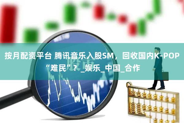 按月配资平台 腾讯音乐入股SM，回收国内K-POP“难民”？_娱乐_中国_合作