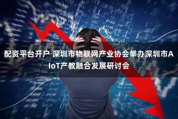配资平台开户 深圳市物联网产业协会举办深圳市AIoT产教融合发展研讨会
