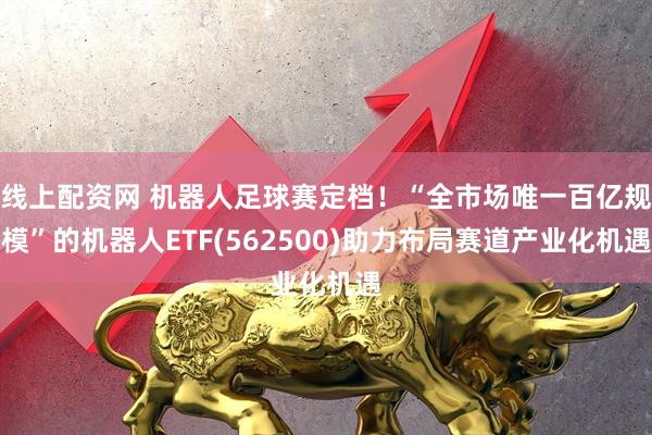线上配资网 机器人足球赛定档！“全市场唯一百亿规模”的机器人ETF(562500)助力布局赛道产业化机遇