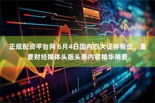 正规配资平台网 6月4日国内四大证券报纸、重要财经媒体头版头条内容精华摘要