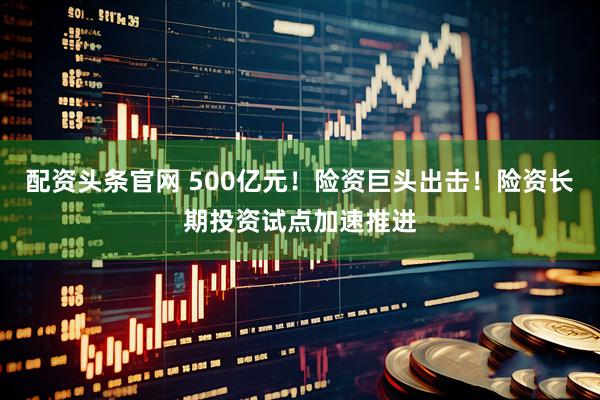 配资头条官网 500亿元！险资巨头出击！险资长期投资试点加速推进