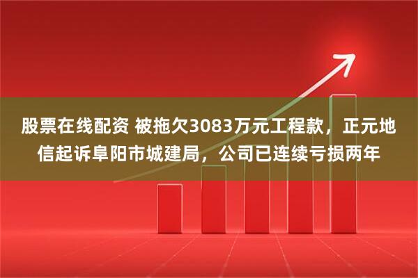 股票在线配资 被拖欠3083万元工程款，正元地信起诉阜阳市城建局，公司已连续亏损两年