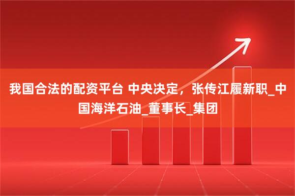 我国合法的配资平台 中央决定，张传江履新职_中国海洋石油_董事长_集团