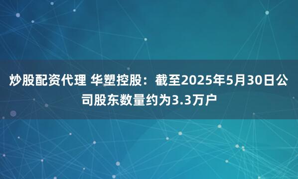 炒股配资代理 华塑控股：截至2025年5月30日公司股东数量约为3.3万户