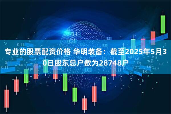 专业的股票配资价格 华明装备：截至2025年5月30日股东总户数为28748户