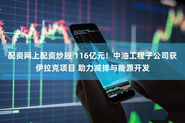 配资网上配资炒股 116亿元！中油工程子公司获伊拉克项目 助力减排与能源开发