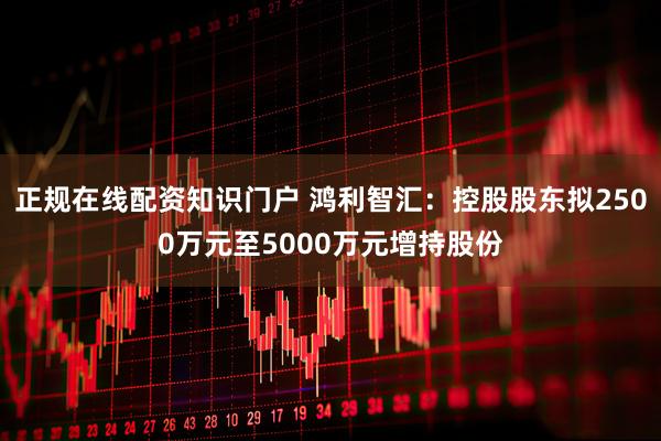 正规在线配资知识门户 鸿利智汇：控股股东拟2500万元至5000万元增持股份