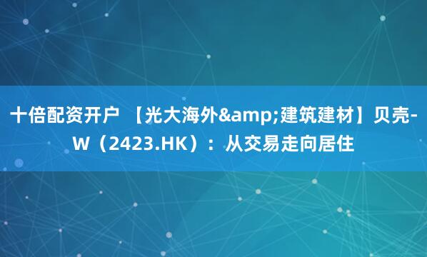 十倍配资开户 【光大海外&建筑建材】贝壳-W（2423.HK）：从交易走向居住