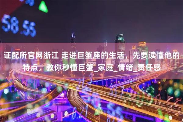 证配所官网浙江 走进巨蟹座的生活，先要读懂他的特点，教你秒懂巨蟹_家庭_情绪_责任感