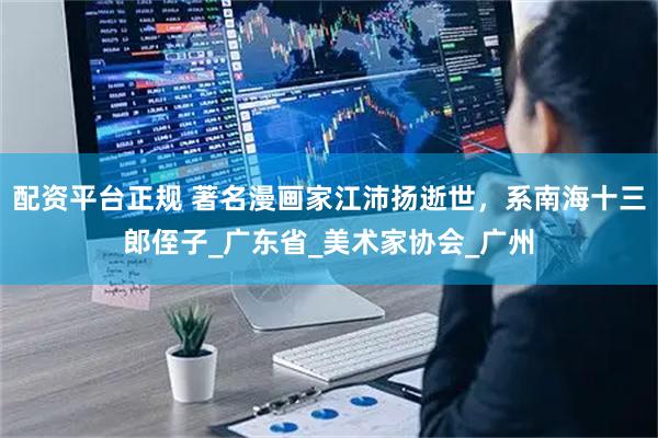 配资平台正规 著名漫画家江沛扬逝世，系南海十三郎侄子_广东省_美术家协会_广州
