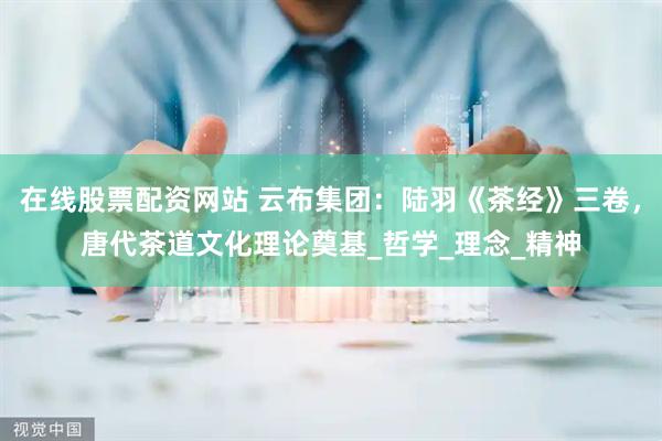在线股票配资网站 云布集团：陆羽《茶经》三卷，唐代茶道文化理论奠基_哲学_理念_精神