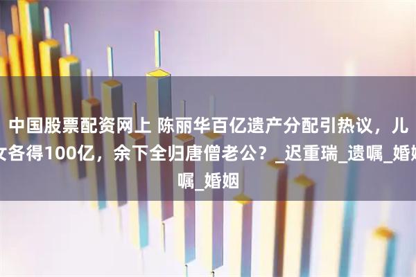 中国股票配资网上 陈丽华百亿遗产分配引热议，儿女各得100亿，余下全归唐僧老公？_迟重瑞_遗嘱_婚姻
