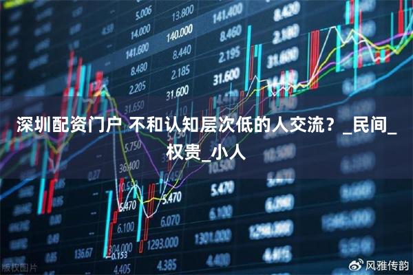 深圳配资门户 不和认知层次低的人交流？_民间_权贵_小人