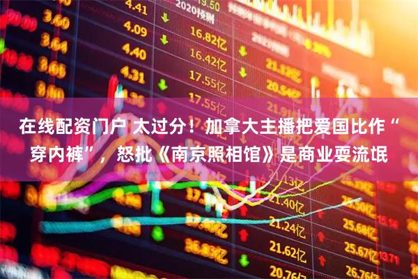 在线配资门户 太过分！加拿大主播把爱国比作“穿内裤”，怒批《南京照相馆》是商业耍流氓