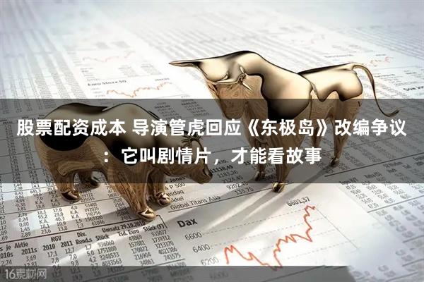 股票配资成本 导演管虎回应《东极岛》改编争议：它叫剧情片，才能看故事