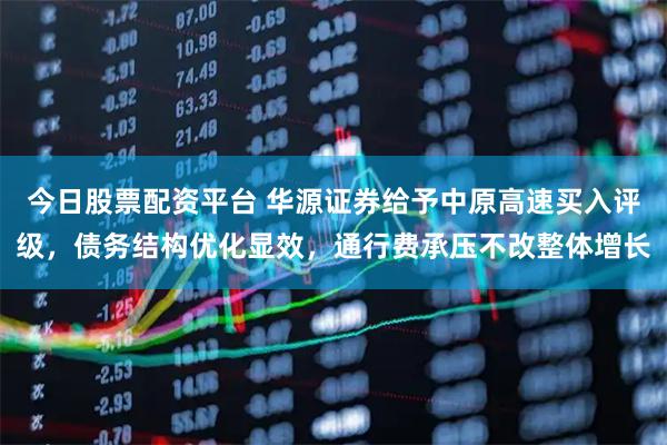 今日股票配资平台 华源证券给予中原高速买入评级，债务结构优化显效，通行费承压不改整体增长