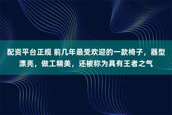 配资平台正规 前几年最受欢迎的一款椅子，器型漂亮，做工精美，还被称为具有王者之气