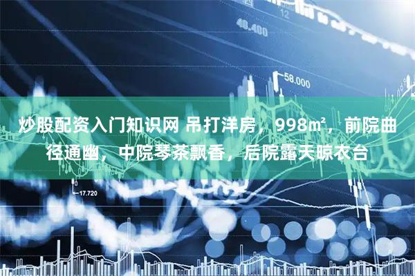炒股配资入门知识网 吊打洋房，998㎡，前院曲径通幽，中院琴茶飘香，后院露天晾衣台