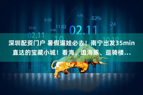 深圳配资门户 暑假遛娃必去！南宁出发35min直达的宝藏小城！看海、追海豚、逛骑楼…