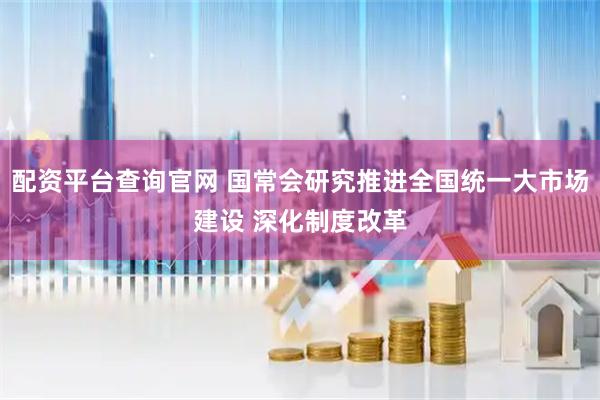 配资平台查询官网 国常会研究推进全国统一大市场建设 深化制度改革