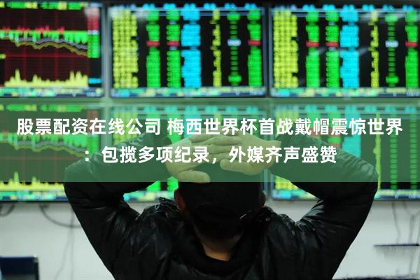 股票配资在线公司 梅西世界杯首战戴帽震惊世界：包揽多项纪录，外媒齐声盛赞