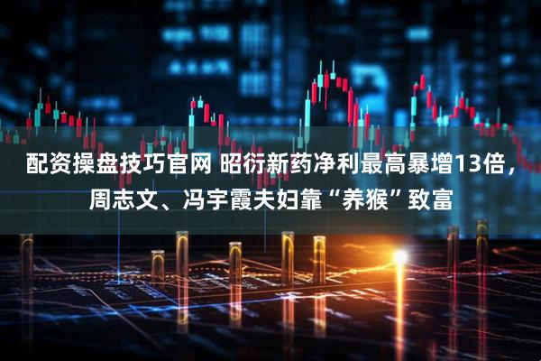 配资操盘技巧官网 昭衍新药净利最高暴增13倍，周志文、冯宇霞夫妇靠“养猴”致富
