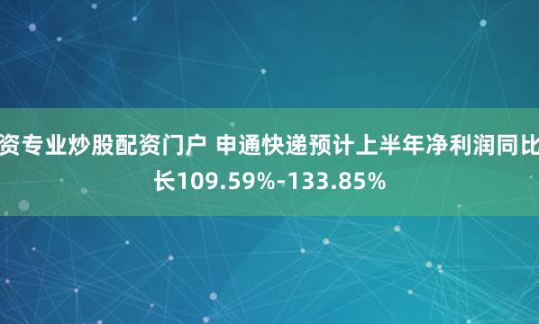 配资专业炒股配资门户 申通快递预计上半年净利润同比增长109.59%-133.85%