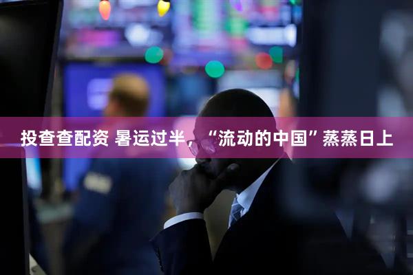投查查配资 暑运过半，“流动的中国”蒸蒸日上